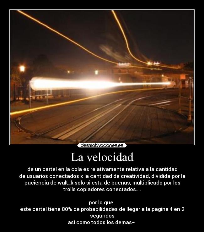 La velocidad - de un cartel en la cola es relativamente relativa a la cantidad
de usuarios conectados x la cantidad de creatividad, dividida por la
paciencia de walt_k solo si esta de buenas, multiplicado por los
trolls copiadores conectados....
por lo que..
este cartel tiene 80% de probabilidades de llegar a la pagina 4 en 2
segundos
asi como todos los demas~