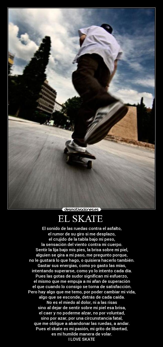 EL SKATE - El sonido de las ruedas contra el asfalto,
el rumor de su giro si me desplazo,
el crujido de la tabla bajo mi peso,
la sensación del viento contra mi cuerpo.
Sentir la lija bajo mis pies, la brisa sobre mi piel,
alguien se gira a mi paso, me pregunto porque,
no le gustará lo que hago, o quisiera hacerlo también.
Gastar sus energias, como yo gasto las mías,
intentando superarse, como yo lo intento cada día.
Pues las gotas de sudor significan mi esfuerzo,
el mismo que me empuja a mi afan de superación
el que cuando lo consigo se torna de satisfacción.
Pero hay algo que me temo, por poder cambiar mi vida,
algo que se esconde, detrás de cada caída.
No es el miedo al dolor, ni a las risas
sino al dejar de sentir sobre mi piel esa brisa,
el caer y no poderme alzar, no por voluntad,
sino por azar, por una circunstancia fatal,
que me obligue a abandonar las ruedas, a andar.
Pues el skate es mi pasión, mi grito de libertad,
es mi humilde manera de volar.
I LOVE SKATE