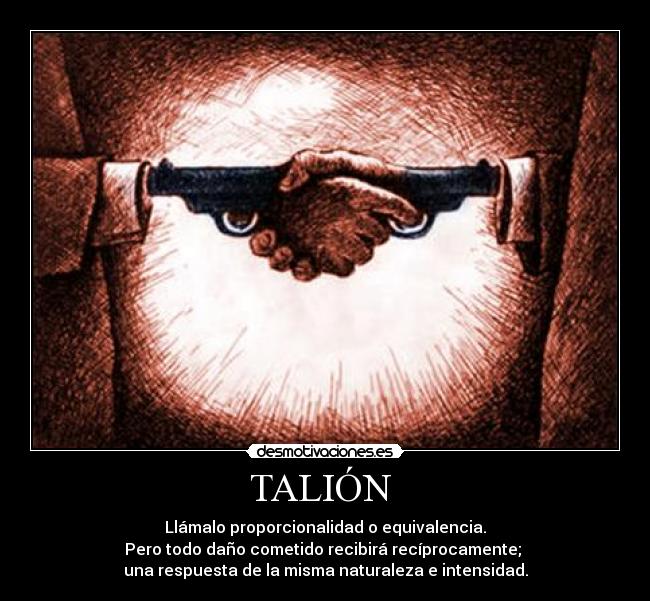 TALIÓN - Llámalo proporcionalidad o equivalencia.
Pero todo daño cometido recibirá recíprocamente;
una respuesta de la misma naturaleza e intensidad.