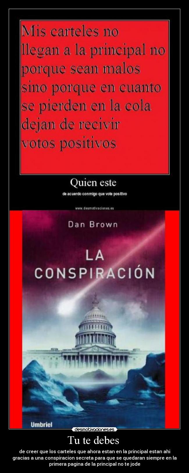 Tu te debes - de creer que los carteles que ahora estan en la principal estan ahi
gracias a una conspiracion secreta para que se quedaran siempre en la
primera pagina de la principal no te jode
