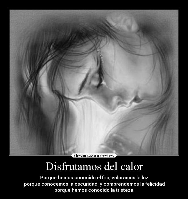 Disfrutamos del calor - Porque hemos conocido el frío, valoramos la luz
porque conocemos la oscuridad, y comprendemos la felicidad
porque hemos conocido la tristeza.