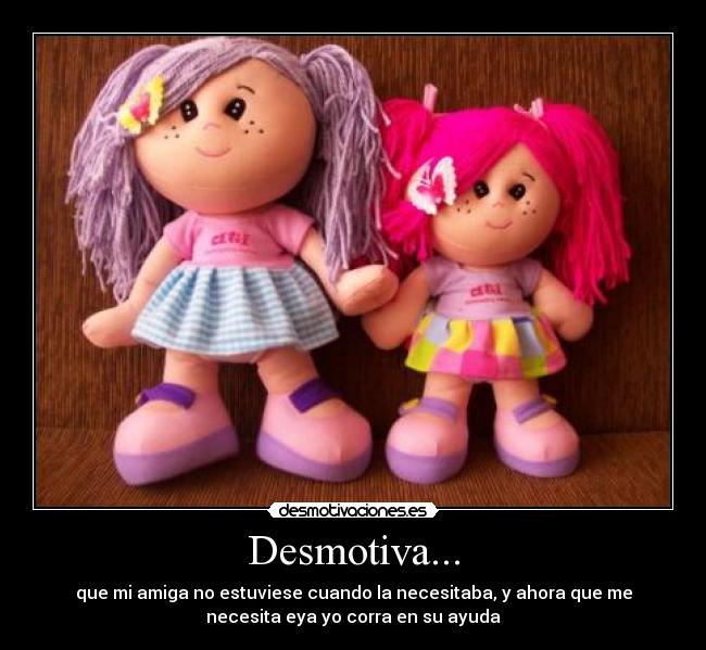 Desmotiva... - que mi amiga no estuviese cuando la necesitaba, y ahora que me
necesita eya yo corra en su ayuda