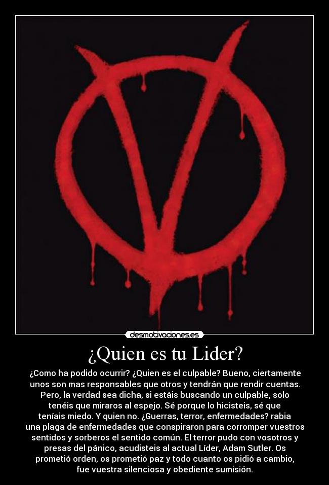 ¿Quien es tu Lider? - ¿Como ha podido ocurrir? ¿Quien es el culpable? Bueno, ciertamente
unos son mas responsables que otros y tendrán que rendir cuentas.
Pero, la verdad sea dicha, si estáis buscando un culpable, solo
tenéis que miraros al espejo. Sé porque lo hicisteis, sé que
teníais miedo. Y quien no. ¿Guerras, terror, enfermedades? rabia
una plaga de enfermedades que conspiraron para corromper vuestros
sentidos y sorberos el sentido común. El terror pudo con vosotros y
presas del pánico, acudisteis al actual Líder, Adam Sutler. Os
prometió orden, os prometió paz y todo cuanto os pidió a cambio,
fue vuestra silenciosa y obediente sumisión.