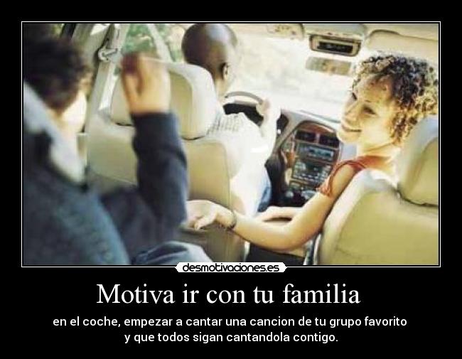 Motiva ir con tu familia - en el coche, empezar a cantar una cancion de tu grupo favorito
y que todos sigan cantandola contigo.