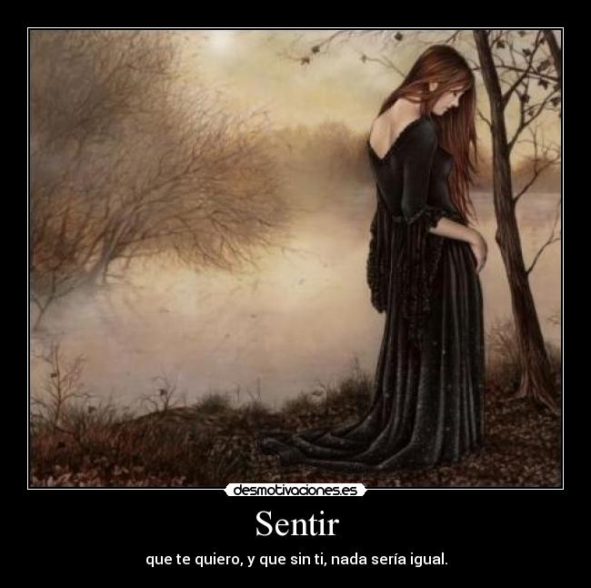 Sentir - que te quiero, y que sin ti, nada sería igual.