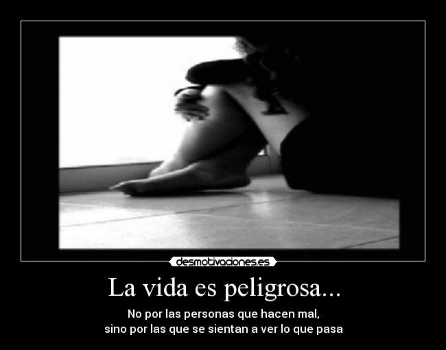 La vida es peligrosa... - No por las personas que hacen mal,
sino por las que se sientan a ver lo que pasa