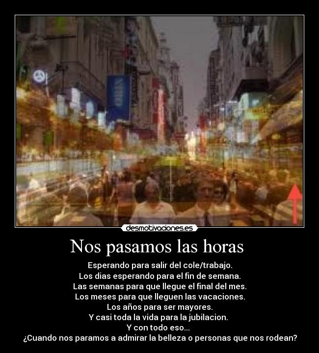 Nos pasamos las horas  - Esperando para salir del cole/trabajo.
Los dias esperando para el fin de semana.
Las semanas para que llegue el final del mes.
Los meses para que lleguen las vacaciones.
Los años para ser mayores.
Y casi toda la vida para la jubilacion. 
Y con todo eso... 
¿Cuando nos paramos a admirar la belleza o personas que nos rodean?