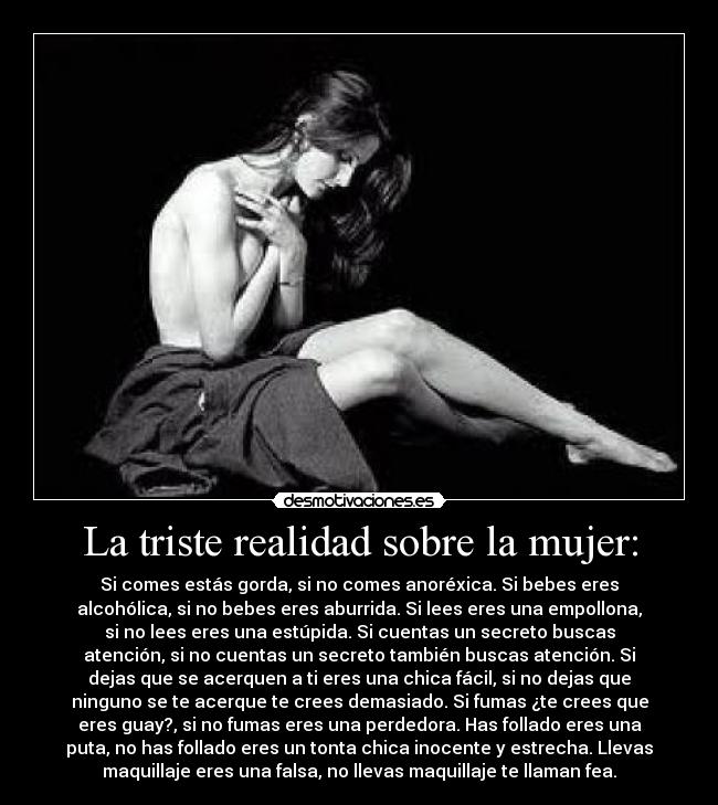 La triste realidad sobre la mujer: - Si comes estás gorda, si no comes anoréxica. Si bebes eres
alcohólica, si no bebes eres aburrida. Si lees eres una empollona,
si no lees eres una estúpida. Si cuentas un secreto buscas
atención, si no cuentas un secreto también buscas atención. Si
dejas que se acerquen a ti eres una chica fácil, si no dejas que
ninguno se te acerque te crees demasiado. Si fumas ¿te crees que
eres guay?, si no fumas eres una perdedora. Has follado eres una
puta, no has follado eres un tonta chica inocente y estrecha. Llevas
maquillaje eres una falsa, no llevas maquillaje te llaman fea.