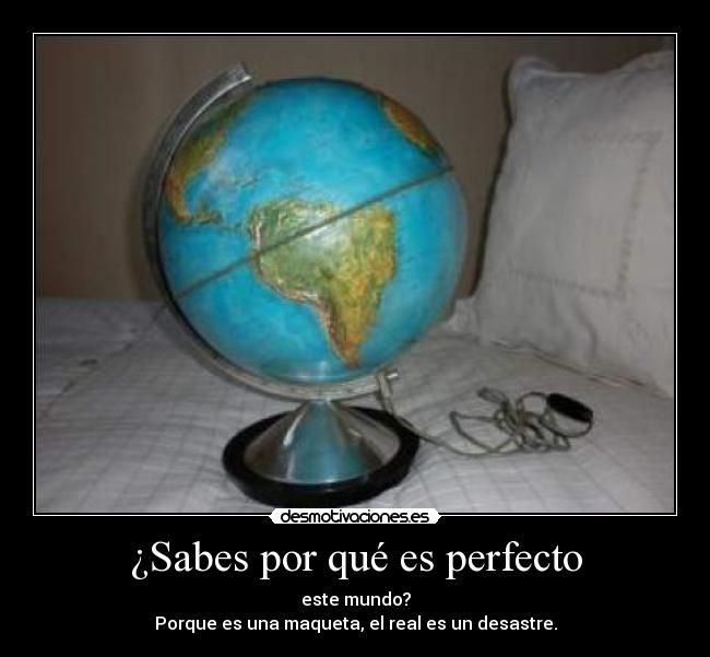 ¿Sabes por qué es perfecto - este mundo?
Porque es una maqueta, el real es un desastre.