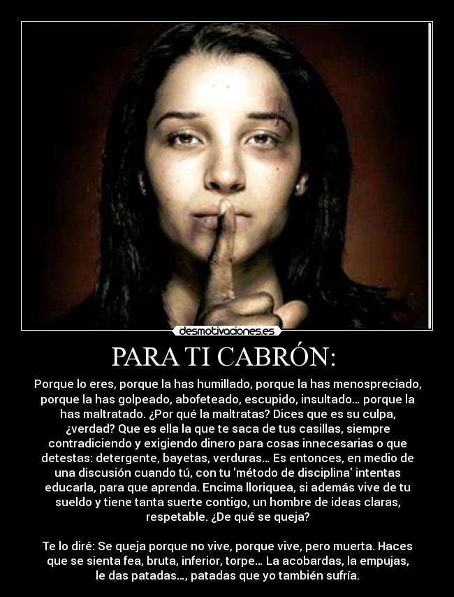 PARA TI CABRÓN:  - Porque lo eres, porque la has humillado, porque la has menospreciado,
porque la has golpeado, abofeteado, escupido, insultado… porque la
has maltratado. ¿Por qué la maltratas? Dices que es su culpa,
¿verdad? Que es ella la que te saca de tus casillas, siempre
contradiciendo y exigiendo dinero para cosas innecesarias o que
detestas: detergente, bayetas, verduras… Es entonces, en medio de
una discusión cuando tú, con tu método de disciplina intentas
educarla, para que aprenda. Encima lloriquea, si además vive de tu
sueldo y tiene tanta suerte contigo, un hombre de ideas claras,
respetable. ¿De qué se queja?

Te lo diré: Se queja porque no vive, porque vive, pero muerta. Haces
que se sienta fea, bruta, inferior, torpe… La acobardas, la empujas,
le das patadas…, patadas que yo también sufría.