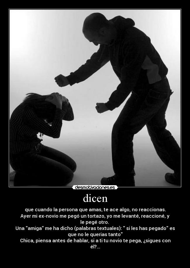 dicen - que cuando la persona que amas, te ace algo, no reaccionas.
Ayer mi ex-novio me pegó un tortazo, yo me levanté, reaccioné, y
le pegé otro.
Una amiga me ha dicho (palabras textuales): si les has pegado es
que no le querias tanto
Chica, piensa antes de hablar, si a ti tu novio te pega, ¿sigues con
él?...