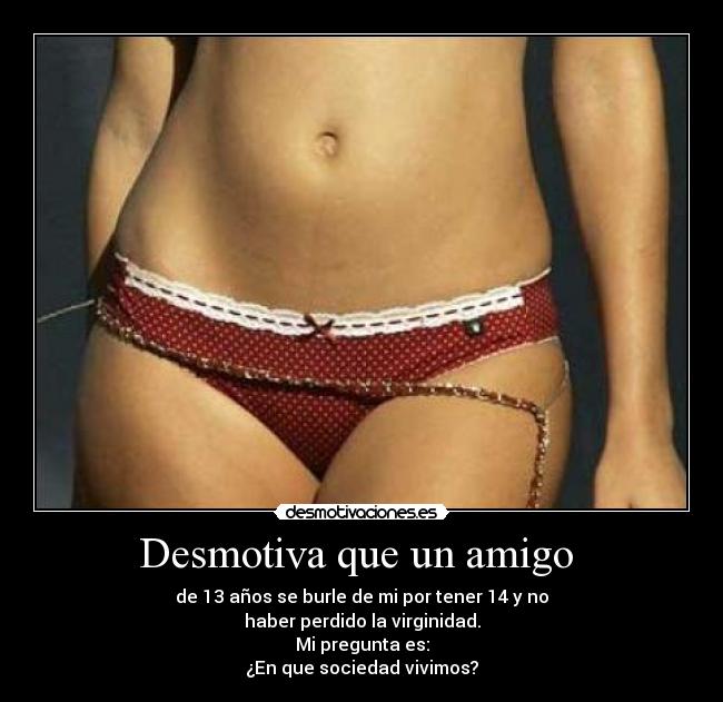 Desmotiva que un amigo - de 13 años se burle de mi por tener 14 y no
haber perdido la virginidad.
Mi pregunta es:
¿En que sociedad vivimos?