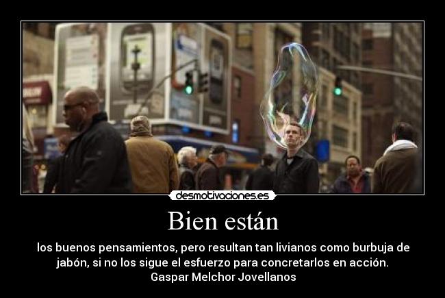 Bien están - los buenos pensamientos, pero resultan tan livianos como burbuja de
jabón, si no los sigue el esfuerzo para concretarlos en acción.
Gaspar Melchor Jovellanos