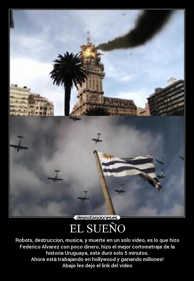 EL SUEÑO - Robots, destruccion, musica, y muerte en un solo video, es lo que hizo
Federico Alvarez con poco dinero, hizo el mejor cortometraje de la
historia Uruguaya, este duró solo 5 minutos.
Ahora está trabajando en hollywood y ganando millones!
Abajo les dejo el link del video
↓