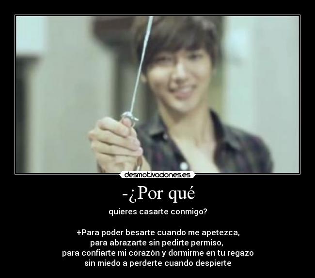 -¿Por qué - quieres casarte conmigo?

+Para poder besarte cuando me apetezca,
para abrazarte sin pedirte permiso, 
para confiarte mi corazón y dormirme en tu regazo
sin miedo a perderte cuando despierte