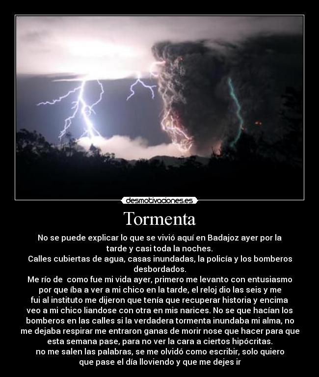 Tormenta - No se puede explicar lo que se vivió aquí en Badajoz ayer por la
tarde y casi toda la noches.
Calles cubiertas de agua, casas inundadas, la policía y los bomberos
desbordados.
Me río de  como fue mi vida ayer, primero me levanto con entusiasmo
por que íba a ver a mi chico en la tarde, el reloj dio las seis y me
fui al instituto me dijeron que tenía que recuperar historia y encima
veo a mi chico liandose con otra en mis narices. No se que hacían los
bomberos en las calles si la verdadera tormenta inundaba mi alma, no
me dejaba respirar me entraron ganas de morir nose que hacer para que
esta semana pase, para no ver la cara a ciertos hipócritas.
no me salen las palabras, se me olvidó como escribir, solo quiero
que pase el día lloviendo y que me dejes ir