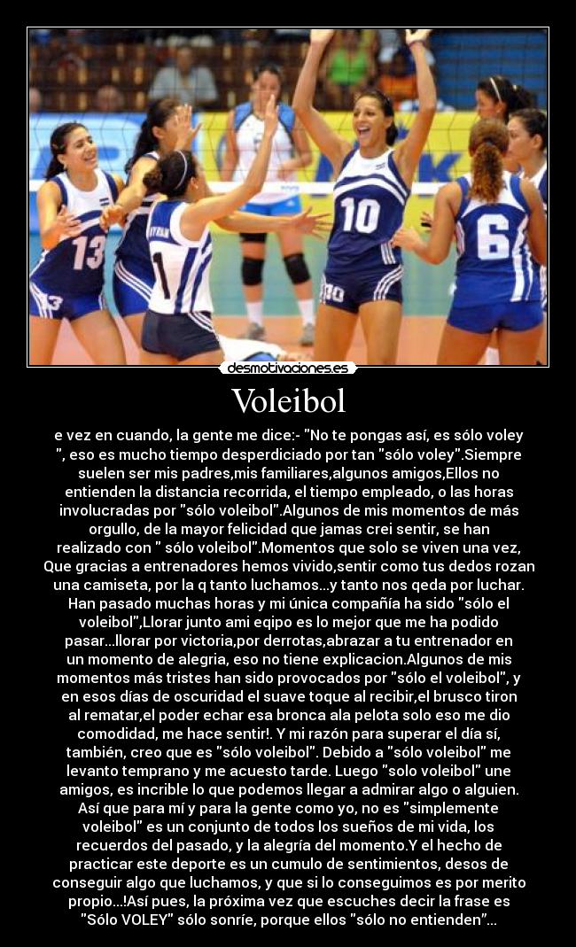 Voleibol - e vez en cuando, la gente me dice:- No te pongas así, es sólo voley
, eso es mucho tiempo desperdiciado por tan sólo voley.Siempre
suelen ser mis padres,mis familiares,algunos amigos,Ellos no
entienden la distancia recorrida, el tiempo empleado, o las horas
involucradas por sólo voleibol.Algunos de mis momentos de más
orgullo, de la mayor felicidad que jamas crei sentir, se han
realizado con sólo voleibol.Momentos que solo se viven una vez,
Que gracias a entrenadores hemos vivido,sentir como tus dedos rozan
una camiseta, por la q tanto luchamos...y tanto nos qeda por luchar.
Han pasado muchas horas y mi única compañía ha sido sólo el
voleibol,Llorar junto ami eqipo es lo mejor que me ha podido
pasar...llorar por victoria,por derrotas,abrazar a tu entrenador en
un momento de alegria, eso no tiene explicacion.Algunos de mis
momentos más tristes han sido provocados por sólo el voleibol, y
en esos días de oscuridad el suave toque al recibir,el brusco tiron
al rematar,el poder echar esa bronca ala pelota solo eso me dio
comodidad, me hace sentir!. Y mi razón para superar el día sí,
también, creo que es sólo voleibol. Debido a sólo voleibol me
levanto temprano y me acuesto tarde. Luego solo voleibol une
amigos, es incrible lo que podemos llegar a admirar algo o alguien.
Así que para mí y para la gente como yo, no es simplemente
voleibol es un conjunto de todos los sueños de mi vida, los
recuerdos del pasado, y la alegría del momento.Y el hecho de
practicar este deporte es un cumulo de sentimientos, desos de
conseguir algo que luchamos, y que si lo conseguimos es por merito
propio...!Así pues, la próxima vez que escuches decir la frase es
Sólo VOLEY sólo sonríe, porque ellos sólo no entienden”...