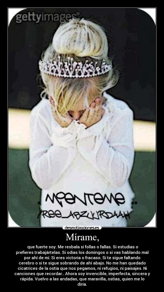 Mírame, - que fuerte soy. Me resbala si follas o fallas. Si estudias o
prefieres trabajártelas. Si odias los domingos o si vas hablando mal
por ahí de mí. Si eres victoria o fracaso. Si te sigue faltando
cerebro o si te sigue sobrando de ahí abajo. No me han quedado
cicatrices de la ostia que nos pegamos, ni refugios, ni paisajes. Ni
canciones que recordar.. Ahora soy invencible, imperfecta, sincera y
rápida. Vuelvo a las andadas, que maravilla, ostias, quien me lo
diría.