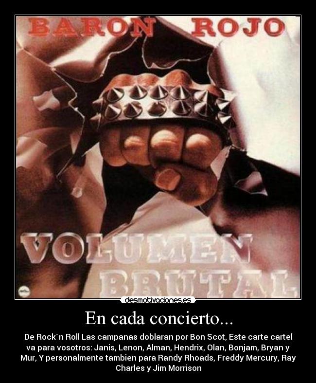 En cada concierto... - De Rock´n Roll Las campanas doblaran por Bon Scot, Este carte cartel
va para vosotros: Janis, Lenon, Alman, Hendrix, Olan, Bonjam, Bryan y
Mur, Y personalmente tambien para Randy Rhoads, Freddy Mercury, Ray
Charles y Jim Morrison