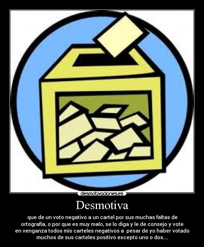 Desmotiva - que de un voto negativo a un cartel por sus muchas faltas de
ortografía, o por que es muy malo, se lo diga y le de consejo y vote
en venganza todos mis carteles negativos a pesar de yo haber votado
muchos de sus carteles positivo excepto uno o dos....