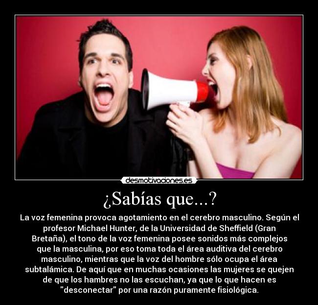 ¿Sabías que...? - La voz femenina provoca agotamiento en el cerebro masculino. Según el
profesor Michael Hunter, de la Universidad de Sheffield (Gran
Bretaña), el tono de la voz femenina posee sonidos más complejos
que la masculina, por eso toma toda el área auditiva del cerebro
masculino, mientras que la voz del hombre sólo ocupa el área
subtalámica. De aquí que en muchas ocasiones las mujeres se quejen
de que los hambres no las escuchan, ya que lo que hacen es
desconectar por una razón puramente fisiológica.