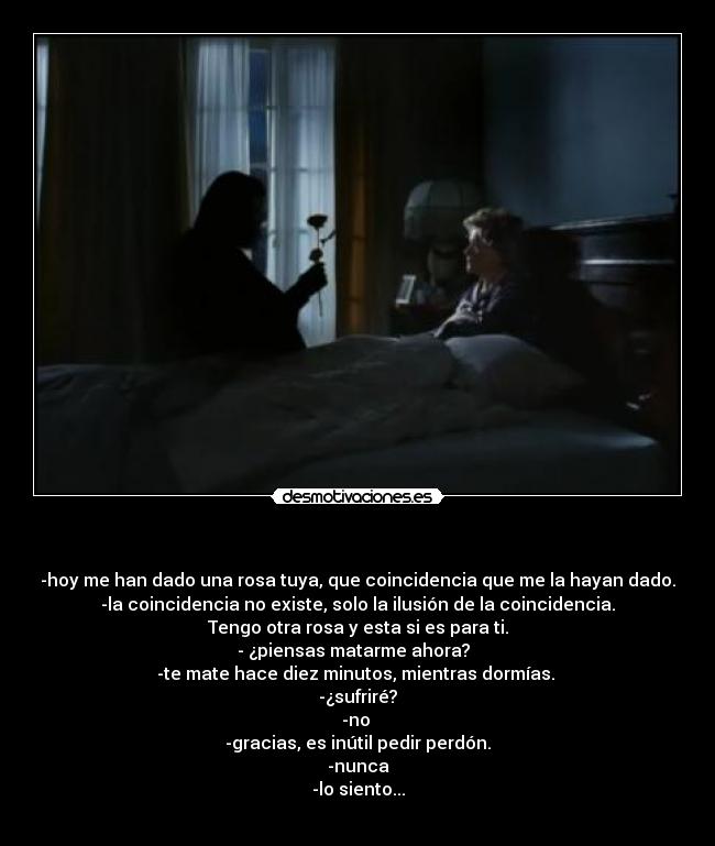 - -hoy me han dado una rosa tuya, que coincidencia que me la hayan dado.
-la coincidencia no existe, solo la ilusión de la coincidencia.
Tengo otra rosa y esta si es para ti.
- ¿piensas matarme ahora?
-te mate hace diez minutos, mientras dormías.
-¿sufriré?
-no
-gracias, es inútil pedir perdón.
-nunca
-lo siento...