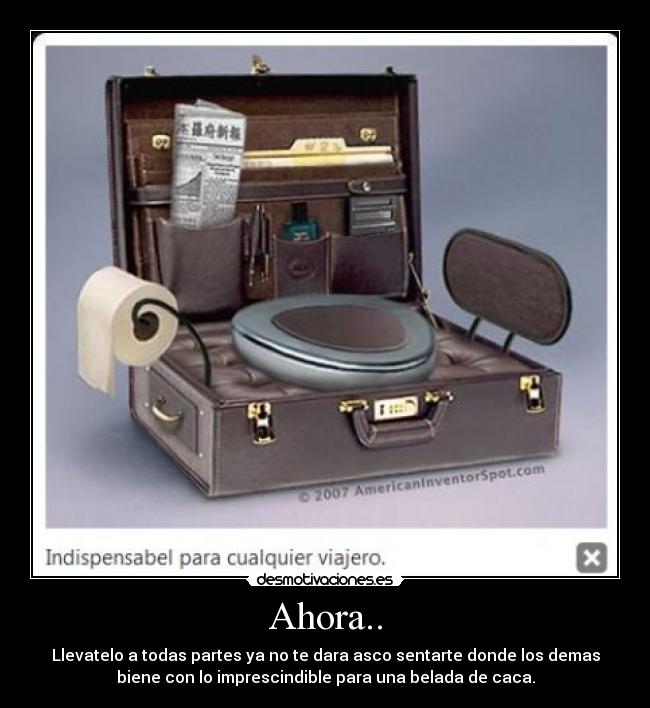 Ahora.. - Llevatelo a todas partes ya no te dara asco sentarte donde los demas
biene con lo imprescindible para una belada de caca.