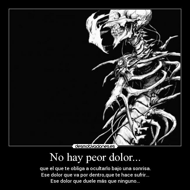 No hay peor dolor... - que el que te obliga a ocultarlo bajo una sonrisa.
Ese dolor que va por dentro,que te hace sufrir...
Ese dolor que duele más que ninguno...