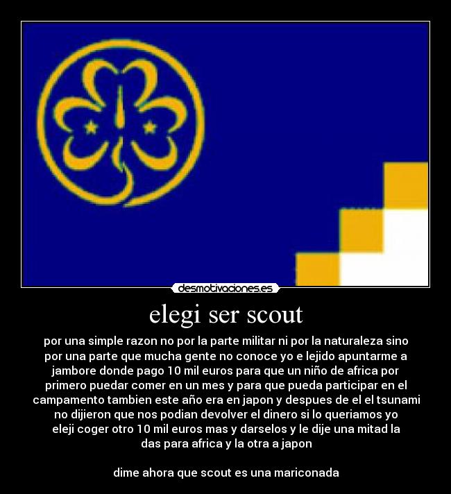 elegi ser scout - por una simple razon no por la parte militar ni por la naturaleza sino
por una parte que mucha gente no conoce yo e lejido apuntarme a
jambore donde pago 10 mil euros para que un niño de africa por
primero puedar comer en un mes y para que pueda participar en el
campamento tambien este año era en japon y despues de el el tsunami
no dijieron que nos podian devolver el dinero si lo queriamos yo
eleji coger otro 10 mil euros mas y darselos y le dije una mitad la
das para africa y la otra a japon

dime ahora que scout es una mariconada