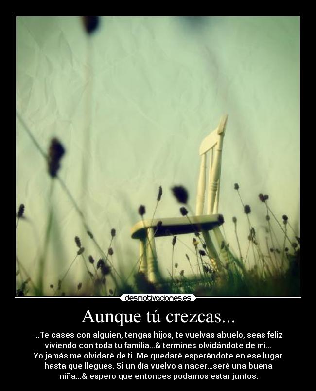 Aunque tú crezcas... - ...Te cases con alguien, tengas hijos, te vuelvas abuelo, seas feliz
viviendo con toda tu familia...& termines olvidándote de mi...
Yo jamás me olvidaré de ti. Me quedaré esperándote en ese lugar
hasta que llegues. Si un día vuelvo a nacer...seré una buena
niña...& espero que entonces podamos estar juntos.
