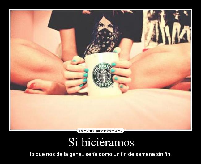 Si hiciéramos - lo que nos da la gana.. sería como un fin de semana sin fin.