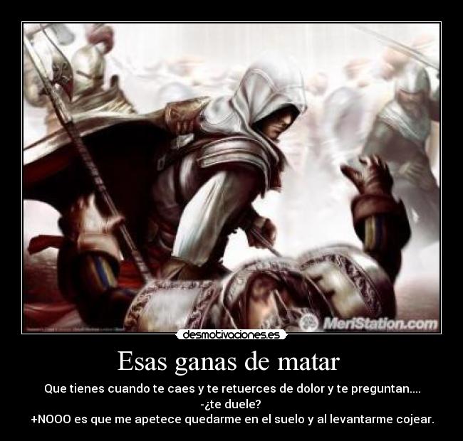 Esas ganas de matar - Que tienes cuando te caes y te retuerces de dolor y te preguntan....
-¿te duele?
+NOOO es que me apetece quedarme en el suelo y al levantarme cojear.