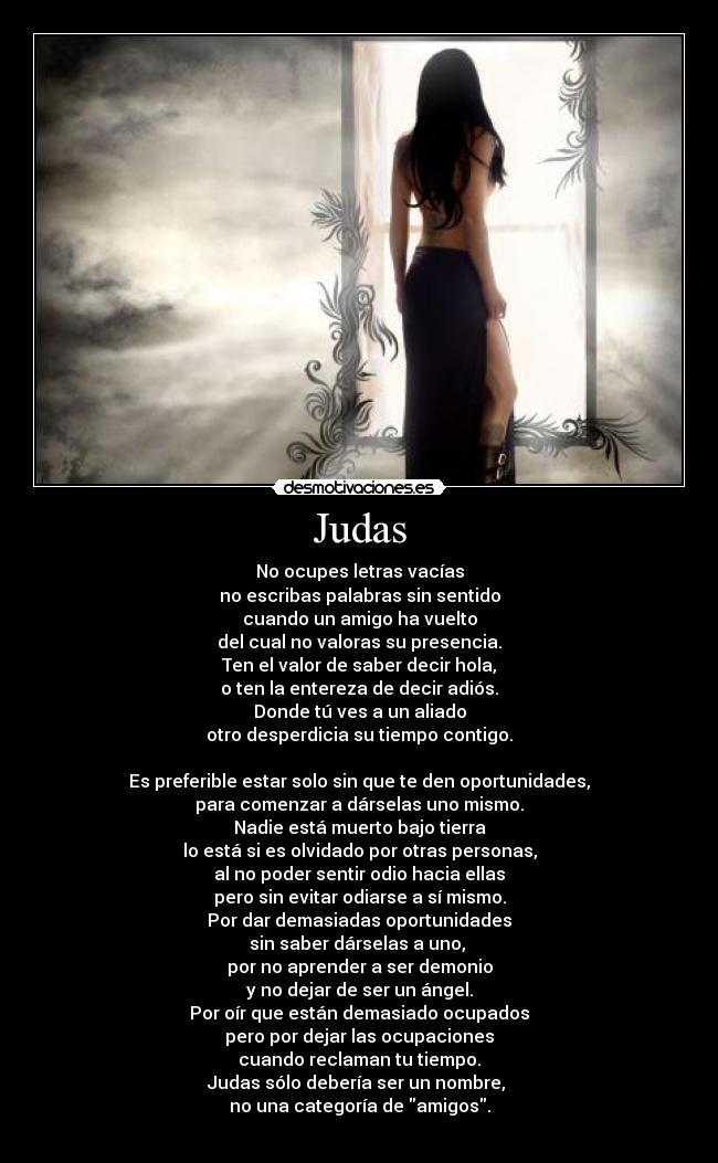 Judas - No ocupes letras vacías
no escribas palabras sin sentido
cuando un amigo ha vuelto
del cual no valoras su presencia.
Ten el valor de saber decir hola,
o ten la entereza de decir adiós.
Donde tú ves a un aliado
otro desperdicia su tiempo contigo.

Es preferible estar solo sin que te den oportunidades,
para comenzar a dárselas uno mismo.
Nadie está muerto bajo tierra
lo está si es olvidado por otras personas,
al no poder sentir odio hacia ellas
pero sin evitar odiarse a sí mismo.
Por dar demasiadas oportunidades
sin saber dárselas a uno, 
por no aprender a ser demonio
y no dejar de ser un ángel.
Por oír que están demasiado ocupados
pero por dejar las ocupaciones
cuando reclaman tu tiempo.
Judas sólo debería ser un nombre, 
no una categoría de amigos.
