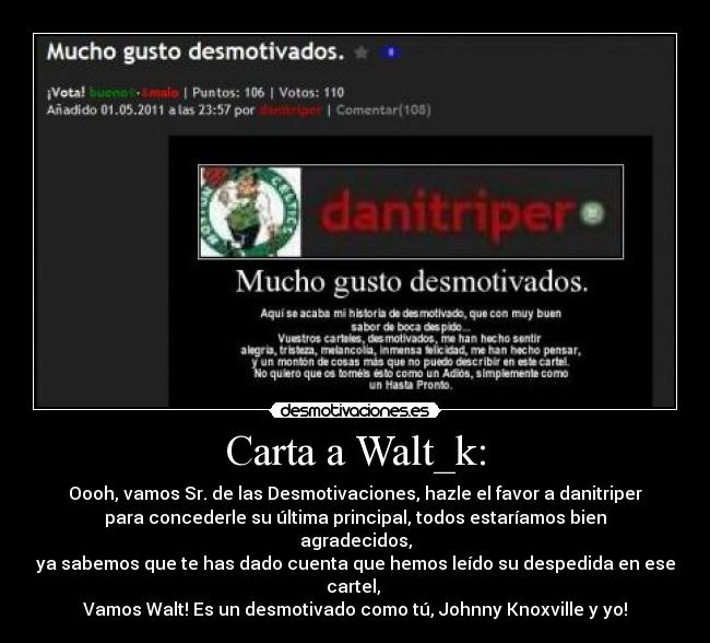 Carta a Walt_k: - Oooh, vamos Sr. de las Desmotivaciones, hazle el favor a danitriper
para concederle su última principal, todos estaríamos bien agradecidos,
ya sabemos que te has dado cuenta que hemos leído su despedida en ese cartel,
Vamos Walt! Es un desmotivado como tú, Johnny Knoxville y yo!