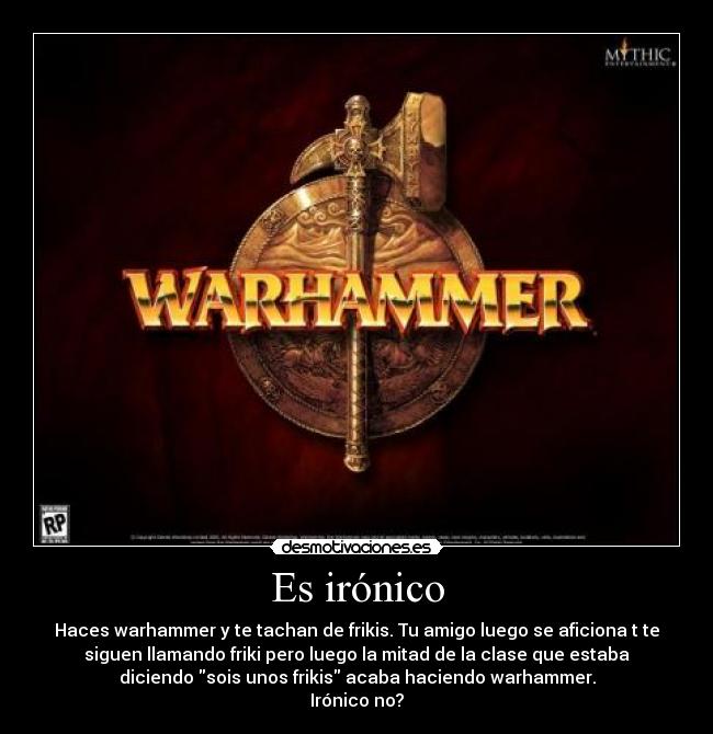 Es irónico - Haces warhammer y te tachan de frikis. Tu amigo luego se aficiona t te
siguen llamando friki pero luego la mitad de la clase que estaba
diciendo sois unos frikis acaba haciendo warhammer.
Irónico no?