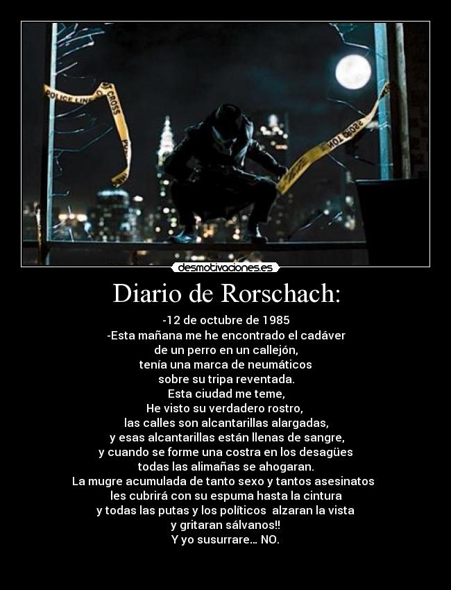 Diario de Rorschach: - -12 de octubre de 1985
-Esta mañana me he encontrado el cadáver
de un perro en un callejón,
 tenía una marca de neumáticos 
sobre su tripa reventada.
Esta ciudad me teme,
He visto su verdadero rostro, 
las calles son alcantarillas alargadas,
 y esas alcantarillas están llenas de sangre,
y cuando se forme una costra en los desagües
todas las alimañas se ahogaran.
La mugre acumulada de tanto sexo y tantos asesinatos  
les cubrirá con su espuma hasta la cintura
y todas las putas y los políticos  alzaran la vista
 y gritaran sálvanos!! 
Y yo susurrare… NO.

