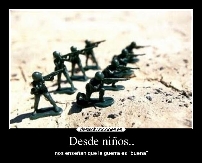 Desde niños.. - nos enseñan que la guerra es buena