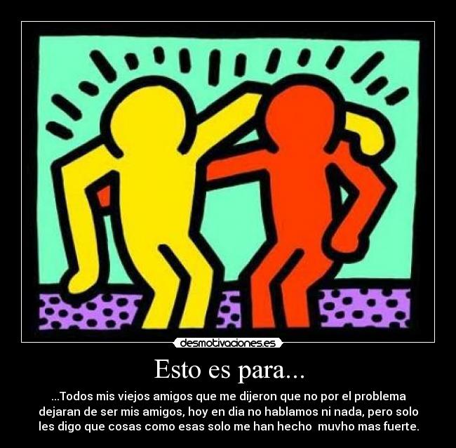 Esto es para... - ...Todos mis viejos amigos que me dijeron que no por el problema
dejaran de ser mis amigos, hoy en dia no hablamos ni nada, pero solo
les digo que cosas como esas solo me han hecho muvho mas fuerte.