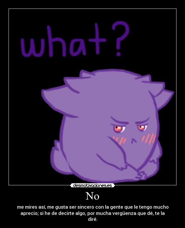 No - me mires así, me gusta ser sincero con la gente que le tengo mucho
aprecio; si he de decirte algo, por mucha vergüenza que dé, te la
diré.