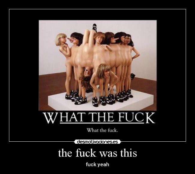 the fuck was this - fuck yeah