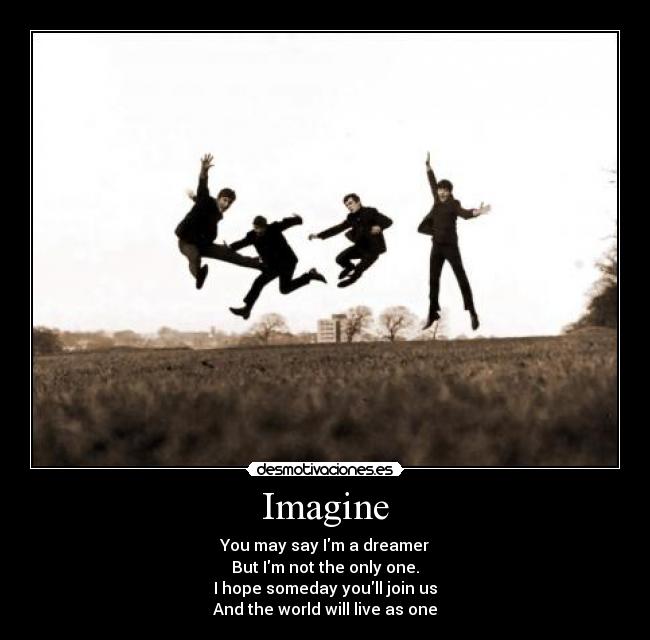 Imagine - You may say Im a dreamer
But Im not the only one.
I hope someday youll join us
And the world will live as one