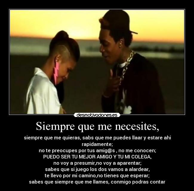 Siempre que me necesites, - siempre que me quieras, sabs que me puedes llaar y estare ahi rapidamente;
no te preocupes por tus amig@s , no me conocen;
PUEDO SER TU MEJOR AMIGO Y TU MI COLEGA,
no voy a presumir,no voy a aparentar;
sabes que si juego los dos vamos a alardear,
te llevo por mi camino,no tienes que esperar;
sabes que siempre que me llames, conmigo podras contar