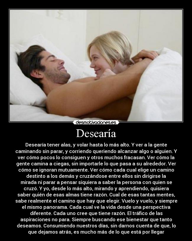 Desearía - Desearía tener alas, y volar hasta lo más alto. Y ver a la gente
caminando sin parar, y corriendo queriendo alcanzar algo o alguien. Y
ver cómo pocos lo consiguen y otros muchos fracasan. Ver cómo la
gente camina a ciegas, sin importarle lo que pasa a su alrededor. Ver
cómo se ignoran mutuamente. Ver cómo cada cual elige un camino
destinto a los demás y cruzándose entre ellos sin dirigirse la
mirada ni parar a pensar siquiera a saber la persona con quien se
cruzó. Y yo, desde lo más alto, mirando y aprendiendo, quisiera
saber quién de esas almas tiene razón. Cual de esas tantas mentes,
sabe realmente el camino que hay que elegir. Vuelo y vuelo, y siempre
el mismo panorama. Cada cual ve la vida desde una perspectiva
diferente. Cada uno cree que tiene razón. El tráfico de las
aspiraciones no para. Siempre buscando ese bienestar que tanto
deseamos. Consumiendo nuestros días, sin darnos cuenta de que, lo
que dejamos atrás, es mucho más de lo que está por llegar