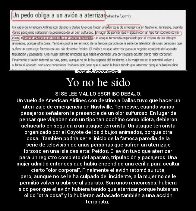 Yo no he sido - SI SE LEE MAL LO ESCRIIBO DEBAJO:
Un vuelo de American Airlines con destino a Dallas tuvo que hacer un
aterrizaje de emergencia en Nashville, Tennesse, cuando varios
pasajeros señalaron la presencia de un olor sulfuroso. En lugar de
pensar que viajaban con un tipo tan cochino como idiota, debieron
achacarlo en seguida a un ataque terrorista. Un ataque terrorista
organizado por el Coyote de los dibujos animados, porque otra
cosa…También podría ser el inicio de la famosa parodia de la
serie de televisión de unas personas que sufren un aterrizaje
forzoso en una isla desierta: Peídos. El avión tuvo que aterrizar
para un registro completo del aparato, tripulación y pasajeros. Una
mujer admitió entonces que había encendido una cerilla para ocultar
cierto “olor corporal”. Finalmente el avión retomó su ruta,
pero, aunque no se le ha culpado del incidente, a la mujer no se le
permitió volver a subirse al aparato. Son unos rencorosos: hubiera
sido peor que el avión hubiera tenido que aterrizar porque hubieran
olido “otra cosa” y lo hubieran achacado también a una acción
terrorista. 