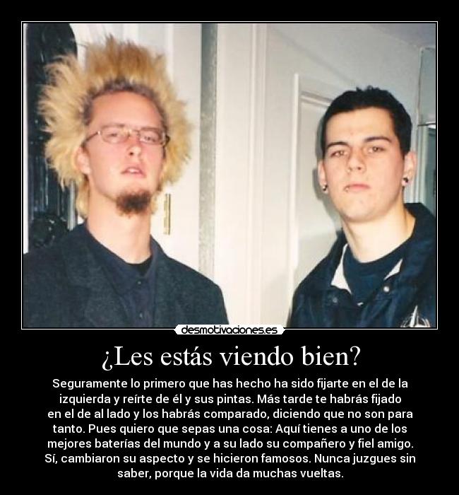 ¿Les estás viendo bien? - Seguramente lo primero que has hecho ha sido fijarte en el de la
izquierda y reírte de él y sus pintas. Más tarde te habrás fijado
en el de al lado y los habrás comparado, diciendo que no son para
tanto. Pues quiero que sepas una cosa: Aquí tienes a uno de los
mejores baterías del mundo y a su lado su compañero y fiel amigo.
Sí, cambiaron su aspecto y se hicieron famosos. Nunca juzgues sin
saber, porque la vida da muchas vueltas.