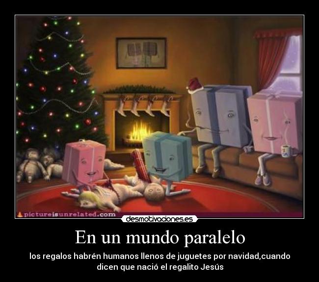 En un mundo paralelo - los regalos habrén humanos llenos de juguetes por navidad,cuando
dicen que nació el regalito Jesús