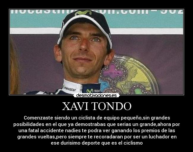 XAVI TONDO - Comenzaste siendo un ciclista de equipo pequeño,sin grandes
posibilidades en el que ya demostrabas que serias un grande,ahora por
una fatal accidente nadies te podra ver ganando los premios de las
grandes vueltas,pero siempre te recoradaran por ser un luchador en
ese durisimo deporte que es el ciclismo