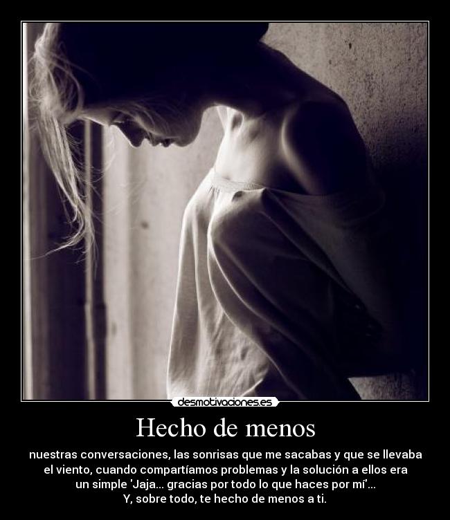 Hecho de menos - nuestras conversaciones, las sonrisas que me sacabas y que se llevaba
el viento, cuando compartíamos problemas y la solución a ellos era
un simple Jaja... gracias por todo lo que haces por mí...
Y, sobre todo, te hecho de menos a ti.