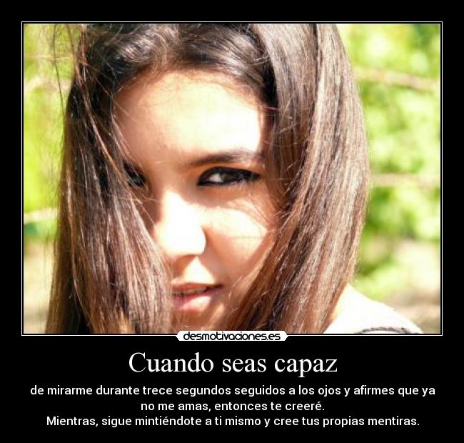 Cuando seas capaz - de mirarme durante trece segundos seguidos a los ojos y afirmes que ya
no me amas, entonces te creeré.
Mientras, sigue mintiéndote a ti mismo y cree tus propias mentiras.