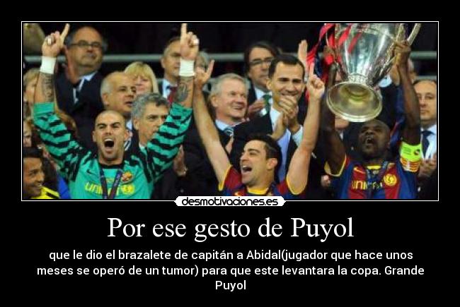 Por ese gesto de Puyol - que le dio el brazalete de capitán a Abidal(jugador que hace unos
meses se operó de un tumor) para que este levantara la copa. Grande
Puyol